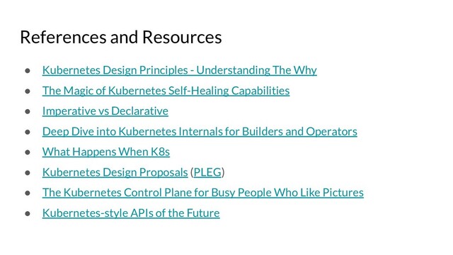 References and Resources
● Kubernetes Design Principles - Understanding The Why
● The Magic of Kubernetes Self-Healing Capabilities
● Imperative vs Declarative
● Deep Dive into Kubernetes Internals for Builders and Operators
● What Happens When K8s
● Kubernetes Design Proposals (PLEG)
● The Kubernetes Control Plane for Busy People Who Like Pictures
● Kubernetes-style APIs of the Future
