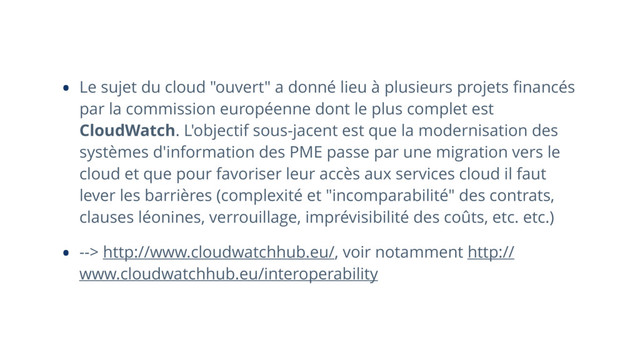 • Le sujet du cloud "ouvert" a donné lieu à plusieurs projets ﬁnancés
par la commission européenne dont le plus complet est
CloudWatch. L'objectif sous-jacent est que la modernisation des
systèmes d'information des PME passe par une migration vers le
cloud et que pour favoriser leur accès aux services cloud il faut
lever les barrières (complexité et "incomparabilité" des contrats,
clauses léonines, verrouillage, imprévisibilité des coûts, etc. etc.)
• --> http://www.cloudwatchhub.eu/, voir notamment http://
www.cloudwatchhub.eu/interoperability
