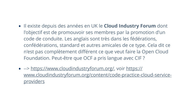 • Il existe depuis des années en UK le Cloud Industry Forum dont
l'objectif est de promouvoir ses membres par la promotion d'un
code de conduite. Les anglais sont très dans les fédérations,
confédérations, standard et autres amicales de ce type. Cela dit ce
n'est pas complètement diﬀérent ce que veut faire la Open Cloud
Foundation. Peut-être que OCF a pris langue avec CIF ?
• --> https://www.cloudindustryforum.org/, voir https://
www.cloudindustryforum.org/content/code-practice-cloud-service-
providers
