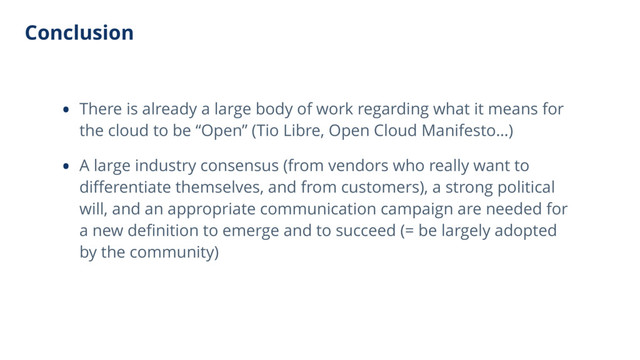 Conclusion
• There is already a large body of work regarding what it means for
the cloud to be “Open” (Tio Libre, Open Cloud Manifesto…)
• A large industry consensus (from vendors who really want to
diﬀerentiate themselves, and from customers), a strong political
will, and an appropriate communication campaign are needed for
a new deﬁnition to emerge and to succeed (= be largely adopted
by the community)
