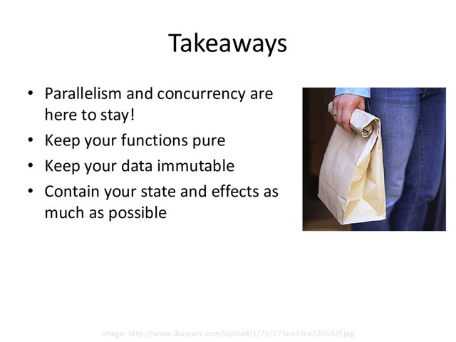 Takeaways
• Parallelism and concurrency are
here to stay!
• Keep your functions pure
• Keep your data immutable
• Contain your state and effects as
much as possible
Image: http://www.ibuycarz.com/upload/1/71/171ea33ce2205d2f.jpg
