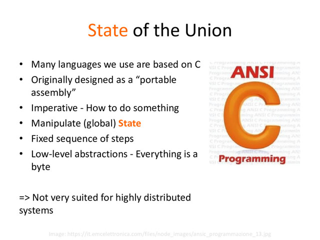 State of the Union
• Many languages we use are based on C
• Originally designed as a “portable
assembly”
• Imperative - How to do something
• Manipulate (global) State
• Fixed sequence of steps
• Low-level abstractions - Everything is a
byte
=> Not very suited for highly distributed
systems
Image: https://it.emcelettronica.com/files/node_images/ansic_programmazione_13.jpg
