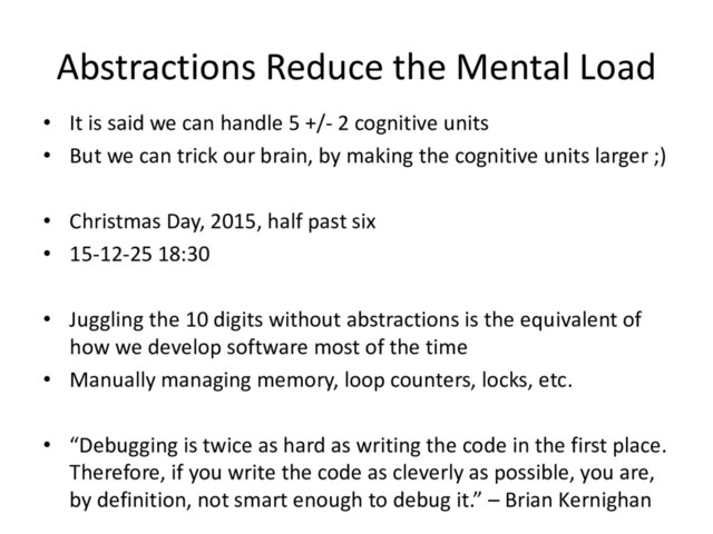 Abstractions Reduce the Mental Load
• It is said we can handle 5 +/- 2 cognitive units
• But we can trick our brain, by making the cognitive units larger ;)
• Christmas Day, 2015, half past six
• 15-12-25 18:30
• Juggling the 10 digits without abstractions is the equivalent of
how we develop software most of the time
• Manually managing memory, loop counters, locks, etc.
• “Debugging is twice as hard as writing the code in the first place.
Therefore, if you write the code as cleverly as possible, you are,
by definition, not smart enough to debug it.” – Brian Kernighan
