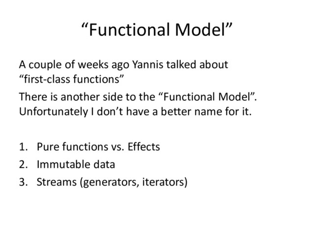 “Functional Model”
A couple of weeks ago Yannis talked about
“first-class functions”
There is another side to the “Functional Model”.
Unfortunately I don’t have a better name for it.
1. Pure functions vs. Effects
2. Immutable data
3. Streams (generators, iterators)
