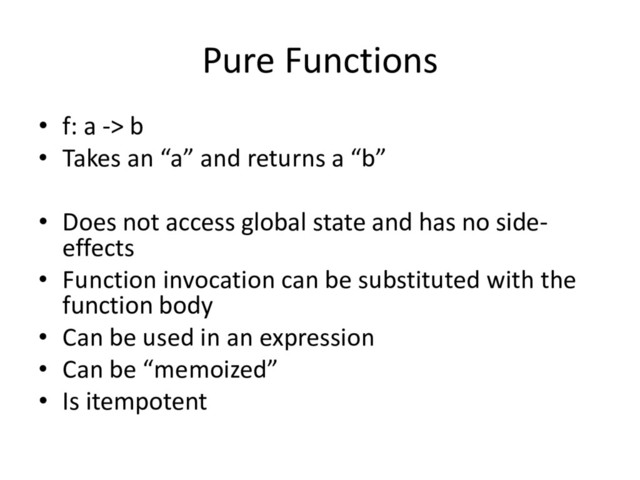 Pure Functions
• f: a -> b
• Takes an “a” and returns a “b”
• Does not access global state and has no side-
effects
• Function invocation can be substituted with the
function body
• Can be used in an expression
• Can be “memoized”
• Is itempotent
