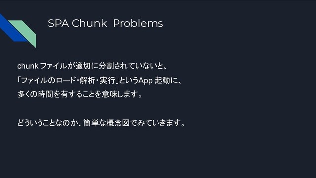 SPA Chunk Problems
chunk ファイルが適切に分割されていないと、
「ファイルのロード・解析・実行」というApp 起動に、
多くの時間を有することを意味します。
どういうことなのか、簡単な概念図でみていきます。
