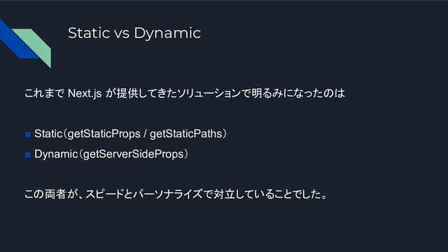Static vs Dynamic
これまで Next.js が提供してきたソリューションで明るみになったのは
■ Static（getStaticProps / getStaticPaths）
■ Dynamic（getServerSideProps）
この両者が、スピードとパーソナライズで対立していることでした。
