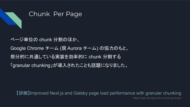 Chunk Per Page
ページ単位の chunk 分割のほか、
Google Chrome チーム (現 Aurora チーム) の協力のもと、
部分的に共通している実装を効率的に chunk 分割する
「granular chunking」が導入されたことも話題になりました。
【詳細】Improved Next.js and Gatsby page load performance with granular chunking
https://web.dev/granular-chunking-nextjs/
