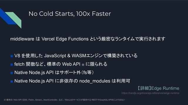 No Cold Starts, 100x Faster
middleware は Vercel Edge Functions という厳密なランタイムで実行されます
■ V8 を使用した JavaScript & WASMエンジンで構築されている
■ fetch 関数など、標準の Web API ※
に限られる
■ Native Node.js API はサポート外（fs等）
■ Native Node.js API に非依存の node_modules は利用可
※ 標準の Web API：ESM、Fetch、Stream、AbortController、など。 Web上のサービスが提供する RESTやGraphQL APIのことではない
【詳細】Edge Runtime
https://nextjs.org/docs/api-reference/edge-runtime
