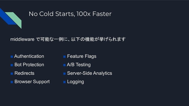 No Cold Starts, 100x Faster
middleware で可能な一例に、以下の機能が挙げられます
■ Authentication
■ Bot Protection
■ Redirects
■ Browser Support
■ Feature Flags
■ A/B Testing
■ Server-Side Analytics
■ Logging
