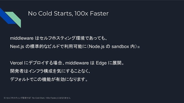 No Cold Starts, 100x Faster
middleware はセルフホスティング環境であっても、
Next.js の標準的なビルドで利用可能に（Node.js の sandbox 内）※
Vercel にデプロイする場合、middleware は Edge に展開。
開発者はインフラ構成を気にすることなく、
デフォルトでこの機能が有効になります。
※ セルフホスティング環境では「 No Cold Start, 100x Faster」にはなりません
