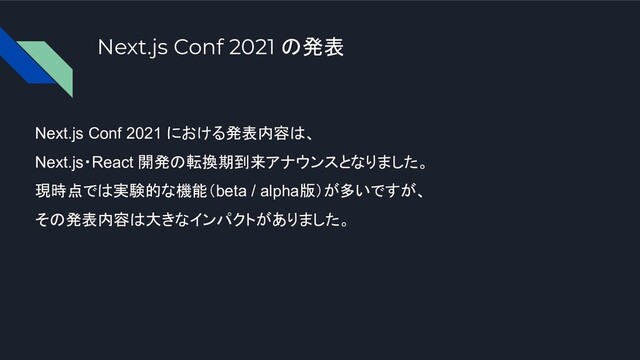 Next.js Conf 2021 の発表
Next.js Conf 2021 における発表内容は、
Next.js・React 開発の転換期到来アナウンスとなりました。
現時点では実験的な機能（beta / alpha版）が多いですが、
その発表内容は大きなインパクトがありました。
