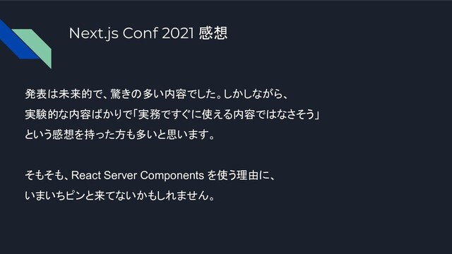 Next.js Conf 2021 感想
発表は未来的で、驚きの多い内容でした。しかしながら、
実験的な内容ばかりで「実務ですぐに使える内容ではなさそう」
という感想を持った方も多いと思います。
そもそも、React Server Components を使う理由に、
いまいちピンと来てないかもしれません。
