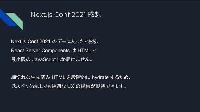 Next.js Conf 2021 のデモにあったとおり、
React Server Components は HTML と
最小限の JavaScript しか届けません。
細切れな生成済み HTML を段階的に hydrate するため、
低スペック端末でも快適な UX の提供が期待できます。
Next.js Conf 2021 感想
