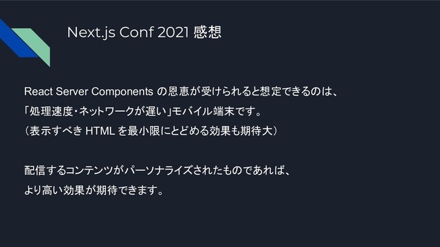 React Server Components の恩恵が受けられると想定できるのは、
「処理速度・ネットワークが遅い」モバイル端末です。
（表示すべき HTML を最小限にとどめる効果も期待大）
配信するコンテンツがパーソナライズされたものであれば、
より高い効果が期待できます。
Next.js Conf 2021 感想
