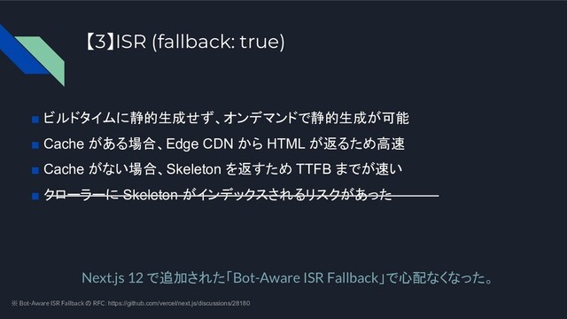 ■ ビルドタイムに静的生成せず、オンデマンドで静的生成が可能
■ Cache がある場合、Edge CDN から HTML が返るため高速
■ Cache がない場合、Skeleton を返すため TTFB までが速い
■ クローラーに Skeleton がインデックスされるリスクがあった
Next.js 12 で追加された「Bot-Aware ISR Fallback」で心配なくなった。
【3】ISR (fallback: true)
※ Bot-Aware ISR Fallback の RFC：https://github.com/vercel/next.js/discussions/28180
