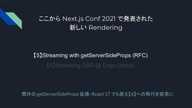 ここから Next.js Conf 2021 で発表された
新しい Rendering
【5】Streaming with getServerSideProps (RFC)
【6】Streaming SSR @ Edge (alpha)
既存の getServerSideProps 拡張・React 17 でも使え【6】への移行を容易に

