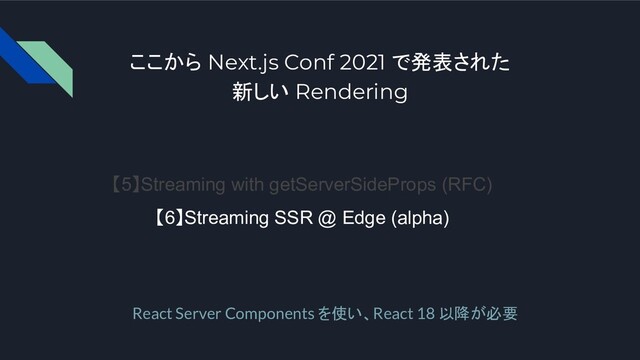 ここから Next.js Conf 2021 で発表された
新しい Rendering
【5】Streaming with getServerSideProps (RFC)
【6】Streaming SSR @ Edge (alpha)
React Server Components を使い、React 18 以降が必要
