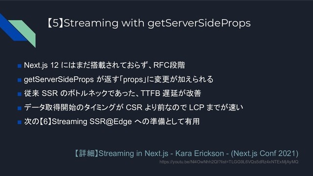 【5】Streaming with getServerSideProps
■ Next.js 12 にはまだ搭載されておらず、RFC段階
■ getServerSideProps が返す「props」に変更が加えられる
■ 従来 SSR のボトルネックであった、TTFB 遅延が改善
■ データ取得開始のタイミングが CSR より前なので LCP までが速い
■ 次の【6】Streaming SSR@Edge への準備として有用
【詳細】Streaming in Next.js - Kara Erickson - (Next.js Conf 2021)
https://youtu.be/Nl4OwNhh2QI?list=TLGG9L6VQs5dRz4xNTExMjAyMQ

