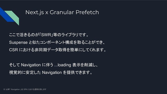 Next.js x Granular Prefetch
ここで活きるのが「SWR」等のライブラリです。
Suspense と似たコンポーネント構成を取ることができ、
CSR における非同期データ取得を簡単にしてくれます。
そして Navigation に伴う ...loading 表示を削減し、
視覚的に安定した Navigation を提供できます。
※ 以降「 Navigation 」は SPA における遷移を指します
