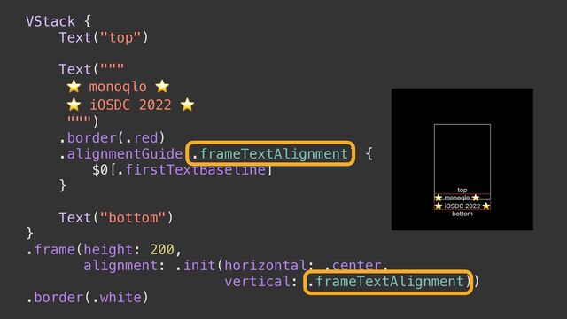 VStack {


Text("top")


Text("""


⭐ monoqlo ⭐


⭐ iOSDC 2022 ⭐


""")


.border(.red)


.alignmentGuide(.frameTextAlignment) {


$0[.firstTextBaseline]


}


Text("bottom")


}


.frame(height: 200,


alignment: .init(horizontal: .center,


vertical: .frameTextAlignment))


.border(.white)
