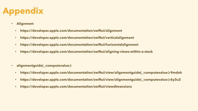 • Alignment


• https://developer.apple.com/documentation/swiftui/alignment


• https://developer.apple.com/documentation/swiftui/verticalalignment


• https://developer.apple.com/documentation/swiftui/horizontalalignment


• https://developer.apple.com/documentation/swiftui/aligning-views-within-a-stack


• alignmentguide(_:computevalue:)


• https://developer.apple.com/documentation/swiftui/view/alignmentguide(_:computevalue:)-9mdoh


• https://developer.apple.com/documentation/swiftui/view/alignmentguide(_:computevalue:)-6y3u2


• https://developer.apple.com/documentation/swiftui/viewdimensions
Appendix
