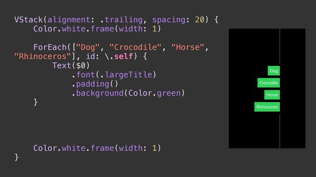 VStack(alignment: .trailing, spacing: 20) {


Color.white.frame(width: 1)


ForEach(["Dog", "Crocodile", “Horse",
"Rhinoceros"], id: \.self) {


Text($0)


.font(.largeTitle)


.padding()


.background(Color.green)


}


Color.white.frame(width: 1)


}
