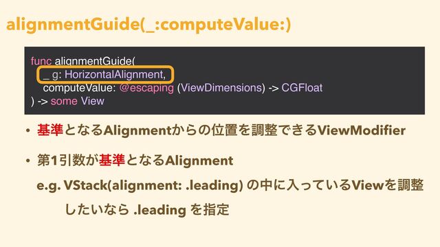 func alignmentGuide(
_ g: HorizontalAlignment,
computeValue: @escaping (ViewDimensions) -> CGFloat
) -> some View
alignmentGuide(_:computeValue:)
• ج४ͱͳΔAlignment͔ΒͷҐஔΛௐ੔Ͱ͖ΔViewModi
fi
er


• ୈ1Ҿ਺͕ج४ͱͳΔAlignment


e.g. VStack(alignment: .leading) ͷதʹೖ͍ͬͯΔViewΛௐ੔
͍ͨ͠ͳΒ .leading Λࢦఆ
