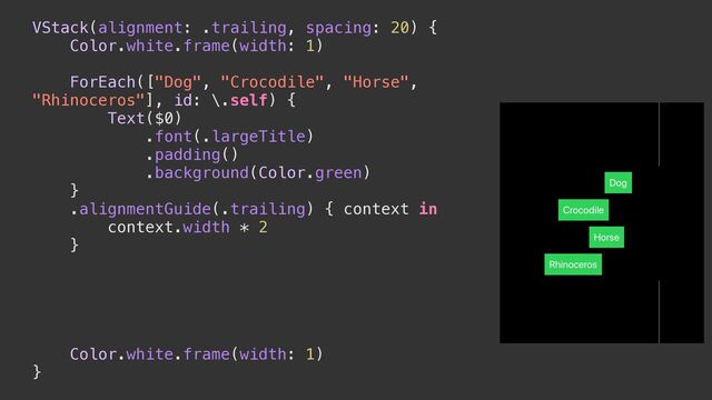 VStack(alignment: .trailing, spacing: 20) {


Color.white.frame(width: 1)




ForEach(["Dog", "Crocodile", "Horse",
"Rhinoceros"], id: \.self) {


Text($0)


.font(.largeTitle)


.padding()


.background(Color.green)


}


.alignmentGuide(.trailing) { context in


context.width * 2


}




Color.white.frame(width: 1)


}
