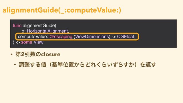 func alignmentGuide(
_ g: HorizontalAlignment,
computeValue: @escaping (ViewDimensions) -> CGFloat
) -> some View
alignmentGuide(_:computeValue:)
• ୈ2Ҿ਺ͷclosure


• ௐ੔͢Δ஋ʢج४Ґஔ͔ΒͲΕ͘Β͍ͣΒ͔͢ʣΛฦ͢
