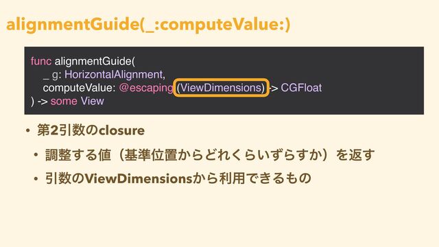 func alignmentGuide(
_ g: HorizontalAlignment,
computeValue: @escaping (ViewDimensions) -> CGFloat
) -> some View
alignmentGuide(_:computeValue:)
• ୈ2Ҿ਺ͷclosure


• ௐ੔͢Δ஋ʢج४Ґஔ͔ΒͲΕ͘Β͍ͣΒ͔͢ʣΛฦ͢


• Ҿ਺ͷViewDimensions͔Βར༻Ͱ͖Δ΋ͷ
