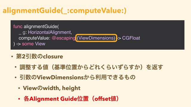 func alignmentGuide(
_ g: HorizontalAlignment,
computeValue: @escaping (ViewDimensions) -> CGFloat
) -> some View
alignmentGuide(_:computeValue:)
• ୈ2Ҿ਺ͷclosure


• ௐ੔͢Δ஋ʢج४Ґஔ͔ΒͲΕ͘Β͍ͣΒ͔͢ʣΛฦ͢


• Ҿ਺ͷViewDimensions͔Βར༻Ͱ͖Δ΋ͷ


• Viewͷwidth, height


• ֤Alignment GuideҐஔʢoffset஋ʣ

