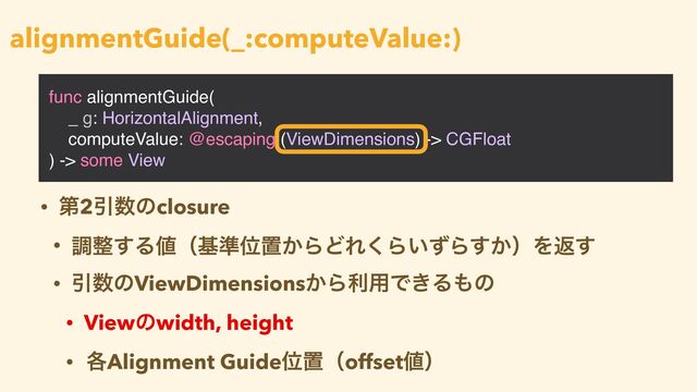 func alignmentGuide(
_ g: HorizontalAlignment,
computeValue: @escaping (ViewDimensions) -> CGFloat
) -> some View
alignmentGuide(_:computeValue:)
• ୈ2Ҿ਺ͷclosure


• ௐ੔͢Δ஋ʢج४Ґஔ͔ΒͲΕ͘Β͍ͣΒ͔͢ʣΛฦ͢


• Ҿ਺ͷViewDimensions͔Βར༻Ͱ͖Δ΋ͷ


• Viewͷwidth, height


• ֤Alignment GuideҐஔʢoffset஋ʣ
