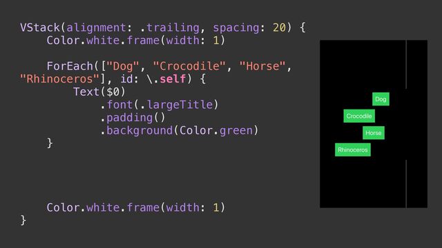VStack(alignment: .trailing, spacing: 20) {


Color.white.frame(width: 1)




ForEach(["Dog", "Crocodile", "Horse",
"Rhinoceros"], id: \.self) {


Text($0)


.font(.largeTitle)


.padding()


.background(Color.green)


}




Color.white.frame(width: 1)


}
