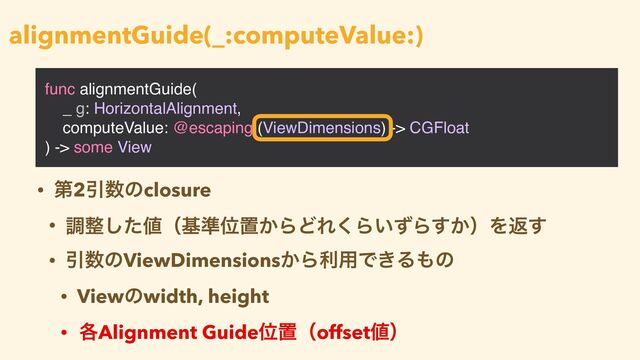 func alignmentGuide(
_ g: HorizontalAlignment,
computeValue: @escaping (ViewDimensions) -> CGFloat
) -> some View
alignmentGuide(_:computeValue:)
• ୈ2Ҿ਺ͷclosure


• ௐ੔ͨ͠஋ʢج४Ґஔ͔ΒͲΕ͘Β͍ͣΒ͔͢ʣΛฦ͢


• Ҿ਺ͷViewDimensions͔Βར༻Ͱ͖Δ΋ͷ


• Viewͷwidth, height


• ֤Alignment GuideҐஔʢoffset஋ʣ
