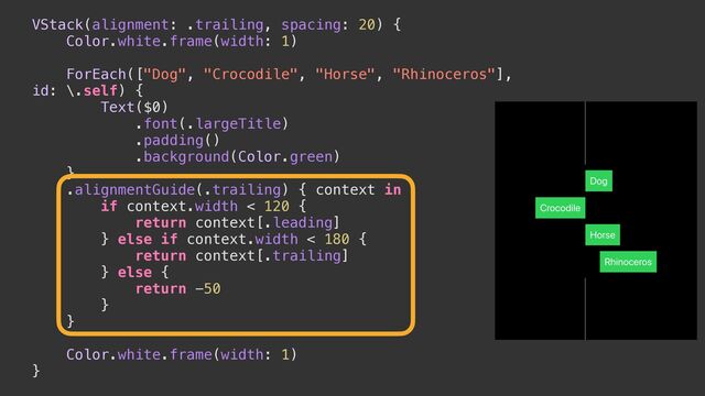 VStack(alignment: .trailing, spacing: 20) {


Color.white.frame(width: 1)




ForEach(["Dog", "Crocodile", "Horse", "Rhinoceros"],
id: \.self) {


Text($0)


.font(.largeTitle)


.padding()


.background(Color.green)


}


.alignmentGuide(.trailing) { context in


if context.width < 120 {


return context[.leading]


} else if context.width < 180 {


return context[.trailing]


} else {


return -50


}


}




Color.white.frame(width: 1)


}
