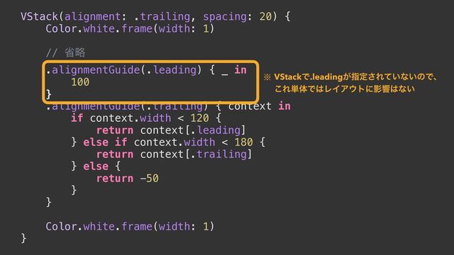 VStack(alignment: .trailing, spacing: 20) {


Color.white.frame(width: 1)


// লུ


.alignmentGuide(.leading) { _ in


100


}


.alignmentGuide(.trailing) { context in


if context.width < 120 {


return context[.leading]


} else if context.width < 180 {


return context[.trailing]


} else {


return -50


}


}




Color.white.frame(width: 1)


}
˞ VStackͰ.leading͕ࢦఆ͞Ε͍ͯͳ͍ͷͰɺ
͜Ε୯ମͰ͸ϨΠΞ΢τʹӨڹ͸ͳ͍
