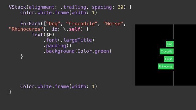 VStack(alignment: .trailing, spacing: 20) {


Color.white.frame(width: 1)


ForEach(["Dog", "Crocodile", "Horse",
"Rhinoceros"], id: \.self) {


Text($0)


.font(.largeTitle)


.padding()


.background(Color.green)


}


.alignmentGuide(.trailing) { context in


// লུ


}


Color.white.frame(width: 1)


}


.frame(maxHeight: 500)


.border(.white)

