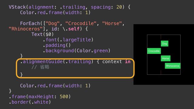 VStack(alignment: .trailing, spacing: 20) {


Color.red.frame(width: 1)


ForEach(["Dog", "Crocodile", "Horse",
"Rhinoceros"], id: \.self) {


Text($0)


.font(.largeTitle)


.padding()


.background(Color.green)


}


.alignmentGuide(.trailing) { context in


// লུ


}


Color.red.frame(width: 1)


}


.frame(maxHeight: 500)


.border(.white)
