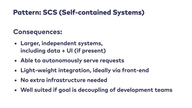 Pattern: SCS (Self-contained Systems)
• Larger, independent systems,
 
including data + UI (if present)


• Able to autonomously serve requests


• Light-weight integration, ideally via front-end


• No extra infrastructure needed


• Well suited if goal is decoupling of development teams
Consequences:
