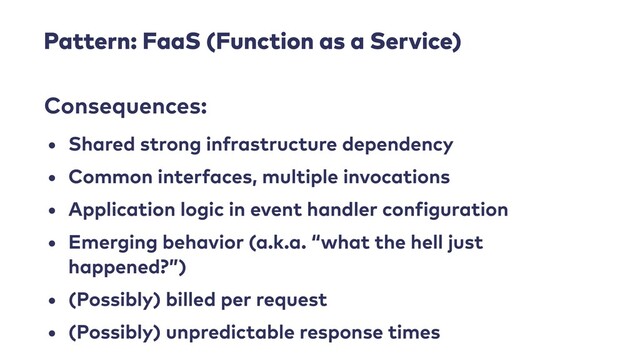 Pattern: FaaS (Function as a Service)
• Shared strong infrastructure dependency


• Common interfaces, multiple invocations


• Application logic in event handler con
f
iguration


• Emerging behavior (a.k.a. “what the hell just
happened?”)


• (Possibly) billed per request


• (Possibly) unpredictable response times
Consequences:
