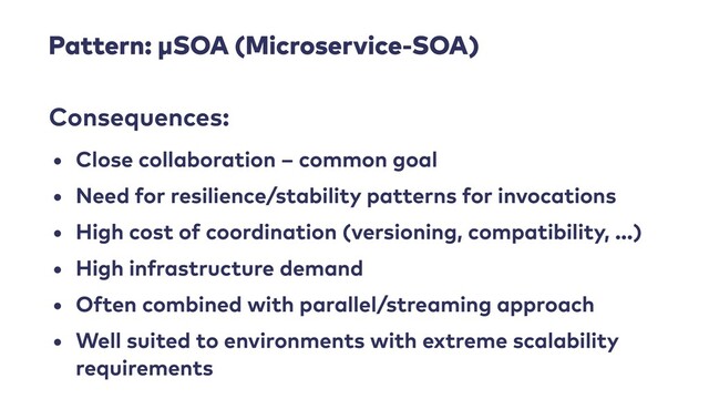 Pattern: μSOA (Microservice-SOA)
• Close collaboration – common goal


• Need for resilience/stability patterns for invocations


• High cost of coordination (versioning, compatibility, …)


• High infrastructure demand


• Often combined with parallel/streaming approach


• Well suited to environments with extreme scalability
requirements
Consequences:
