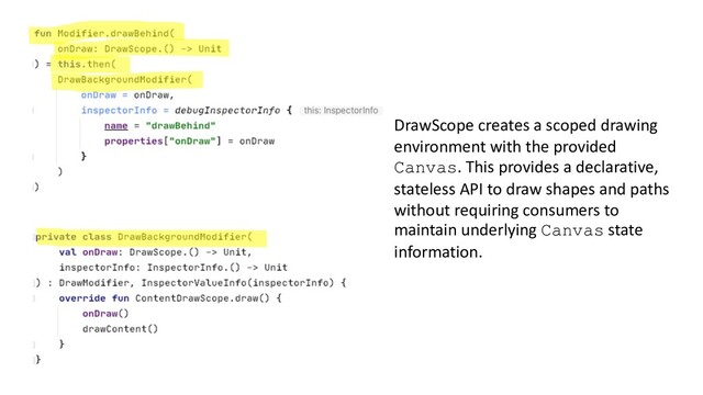 DrawScope creates a scoped drawing
environment with the provided
Canvas. This provides a declarative,
stateless API to draw shapes and paths
without requiring consumers to
maintain underlying Canvas state
information.
