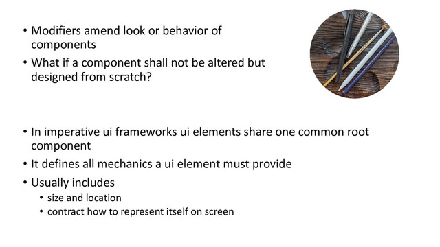 • Modifiers amend look or behavior of
components
• What if a component shall not be altered but
designed from scratch?
• In imperative ui frameworks ui elements share one common root
component
• It defines all mechanics a ui element must provide
• Usually includes
• size and location
• contract how to represent itself on screen
