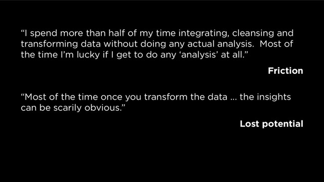 “I spend more than half of my time integrating, cleansing and
transforming data without doing any actual analysis. Most of
the time I’m lucky if I get to do any ‘analysis’ at all.”
Friction
“Most of the time once you transform the data ... the insights
can be scarily obvious.”
Lost potential
