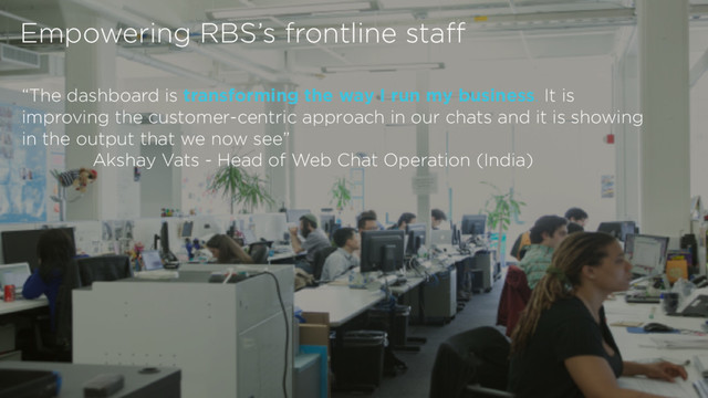© 2016 Royal Bank of Scotland Group. All rights Reserved
The classification of this document is PUBLIC.
“The dashboard is transforming the way I run my business. It is
improving the customer-centric approach in our chats and it is showing
in the output that we now see”
Akshay Vats - Head of Web Chat Operation (India)
Empowering RBS’s frontline staff
