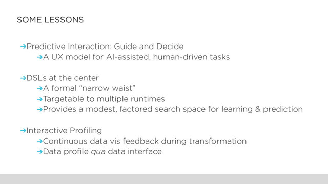 SOME LESSONS
➔Predictive Interaction: Guide and Decide
➔A UX model for AI-assisted, human-driven tasks
➔DSLs at the center
➔A formal “narrow waist”
➔Targetable to multiple runtimes
➔Provides a modest, factored search space for learning & prediction
➔Interactive Profiling
➔Continuous data vis feedback during transformation
➔Data profile qua data interface
