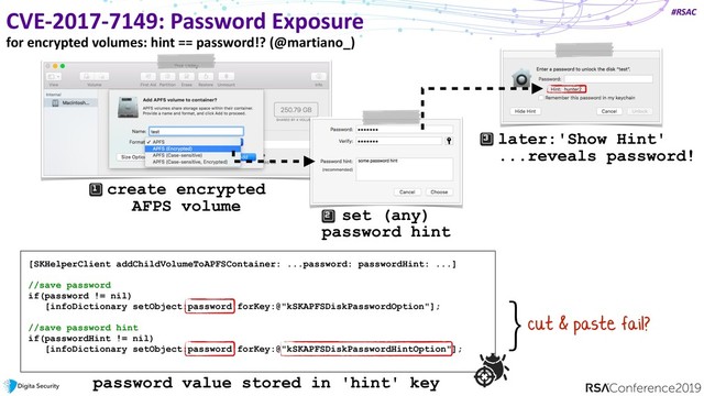 #RSAC
CVE-2017-7149: Password Exposure
for encrypted volumes: hint == password!? (@martiano_)
[SKHelperClient addChildVolumeToAPFSContainer: ...password: passwordHint: ...]
//save password
if(password != nil)
[infoDictionary setObject:password forKey:@"kSKAPFSDiskPasswordOption"];
//save password hint
if(passwordHint != nil)
[infoDictionary setObject:password forKey:@"kSKAPFSDiskPasswordHintOption"];
password value stored in 'hint' key
create encrypted
AFPS volume
set (any)
password hint
later:'Show Hint'  
...reveals password!
cut & paste fail?
}
