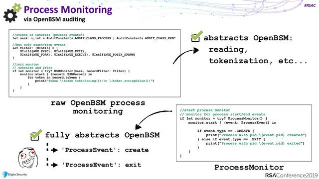 #RSAC
Process Monitoring
via OpenBSM auditing
//events of interest (process events!)
let mask: u_int = AuditConstants.AUDIT_CLASS_PROCESS | AuditConstants.AUDIT_CLASS_EXEC
//but only start/stop events
let filter: [UInt16] = [
UInt16(AUE_EXEC), UInt16(AUE_EXIT),
UInt16(AUE_FORK), UInt16(AUE_EXECVE), UInt16(AUE_POSIX_SPAWN)
]
//init monitor
// tokenize and print
if let monitor = try? BSMMonitor(mask, recordFilter: filter) {
monitor.start { (record: BSMRecord) in
for token in record.tokens {
print("Token \(token.tokenString()):\n \(token.stringValue())")
}
}
}
raw OpenBSM process
monitoring //start process monitor
// monitor for process start/end events
if let monitor = try? ProcessMonitor() {
monitor.start { (event: ProcessEvent) in
 
if event.type == .CREATE {
print("Process with pid \(event.pid) created")
} else if event.type == .EXIT {
print("Process with pid \(event.pid) exited")
}
}
}
abstracts OpenBSM:
reading,
tokenization, etc...
ProcessMonitor
fully abstracts OpenBSM
'ProcessEvent': create
'ProcessEvent': exit

