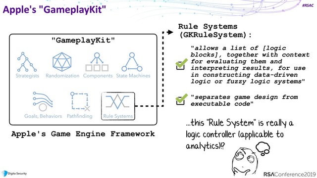 #RSAC
Apple's "GameplayKit"
State Machines
Components
Randomization
Strategists
Goals, Behaviors Pathﬁnding Rule Systems
Rule Systems  
(GKRuleSystem):
"allows a list of [logic
blocks], together with context
for evaluating them and
interpreting results, for use
in constructing data-driven
logic or fuzzy logic systems"
Apple's Game Engine Framework
"separates game design from
executable code"
...this "Rule System" is really a
logic controller (applicable to
analytics)!?
"GameplayKit"
